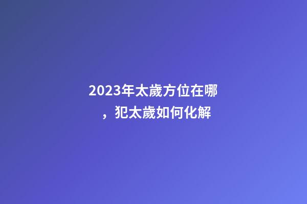 2023年太歲方位在哪，犯太歲如何化解